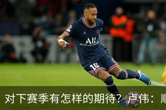 对下赛季有怎样的期待？卢伟：顺其自然 我们还有很大提升空间